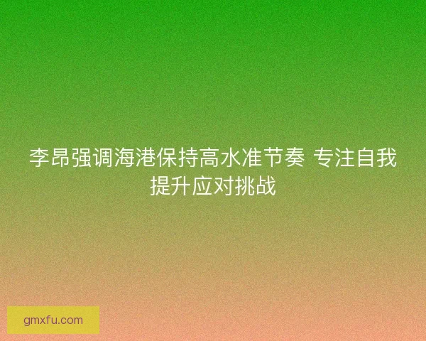 李昂强调海港保持高水准节奏 专注自我提升应对挑战