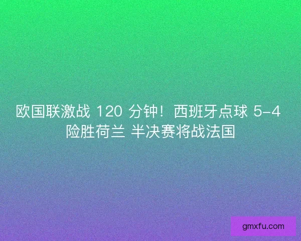 欧国联激战 120 分钟！西班牙点球 5-4 险胜荷兰 半决赛将战法国