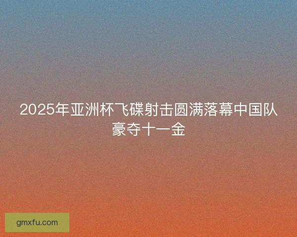 2025年亚洲杯飞碟射击圆满落幕中国队豪夺十一金