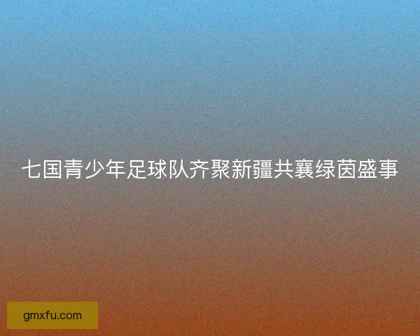 七国青少年足球队齐聚新疆共襄绿茵盛事