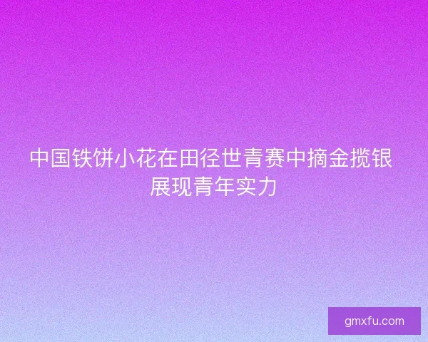 中国铁饼小花在田径世青赛中摘金揽银 展现青年实力