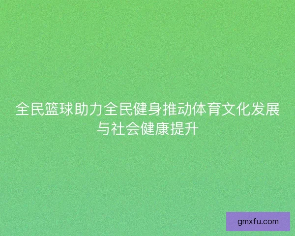 全民篮球助力全民健身推动体育文化发展与社会健康提升 全民篮球助力全民健身推动体育文化发展与社会健康提升