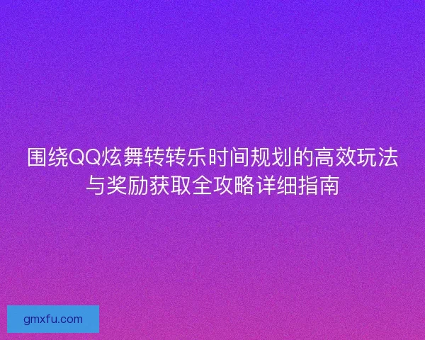 围绕QQ炫舞转转乐时间规划的高效玩法与奖励获取全攻略详细指南 围绕QQ炫舞转转乐时间规划的高效玩法与奖励获取全攻略详细指南