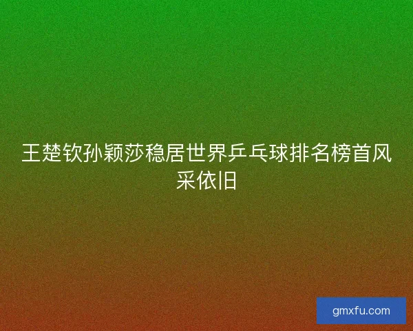 王楚钦孙颖莎稳居世界乒乓球排名榜首风采依旧