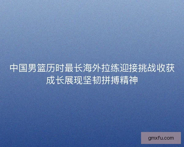 中国男篮历时最长海外拉练迎接挑战收获成长展现坚韧拼搏精神