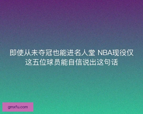 即使从未夺冠也能进名人堂 NBA现役仅这五位球员能自信说出这句话
