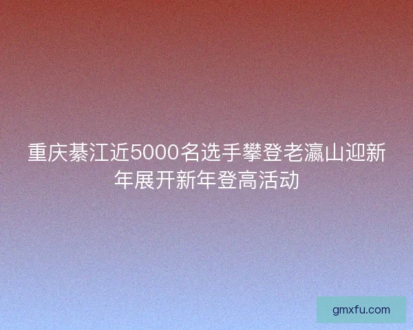 重庆綦江近5000名选手攀登老瀛山迎新年展开新年登高活动