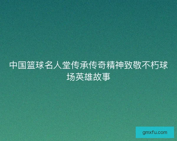 中国篮球名人堂传承传奇精神致敬不朽球场英雄故事