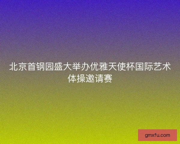 北京首钢园盛大举办优雅天使杯国际艺术体操邀请赛
