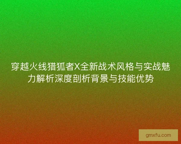 穿越火线猎狐者X全新战术风格与实战魅力解析深度剖析背景与技能优势