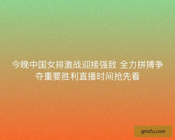 今晚中国女排激战迎接强敌 全力拼搏争夺重要胜利直播时间抢先看 今晚中国女排激战迎接强敌 全力拼搏争夺重要胜利直播时间抢先看