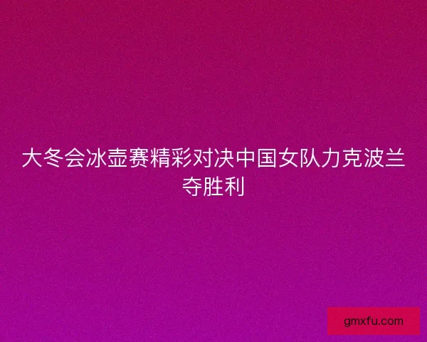 大冬会冰壶赛精彩对决中国女队力克波兰夺胜利 大冬会冰壶赛精彩对决中国女队力克波兰夺胜利