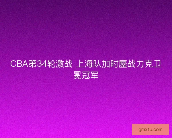 CBA第34轮激战 上海队加时鏖战力克卫冕冠军 CBA第34轮激战 上海队加时鏖战力克卫冕冠军