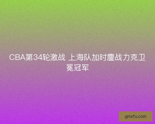 CBA第34轮激战 上海队加时鏖战力克卫冕冠军