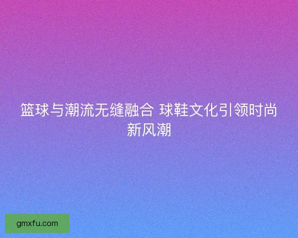 篮球与潮流无缝融合 球鞋文化引领时尚新风潮