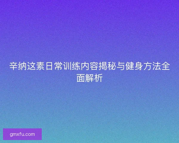 辛纳这素日常训练内容揭秘与健身方法全面解析