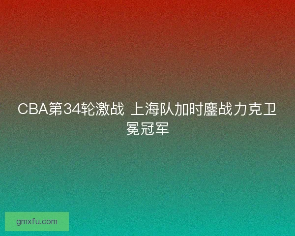 CBA第34轮激战 上海队加时鏖战力克卫冕冠军