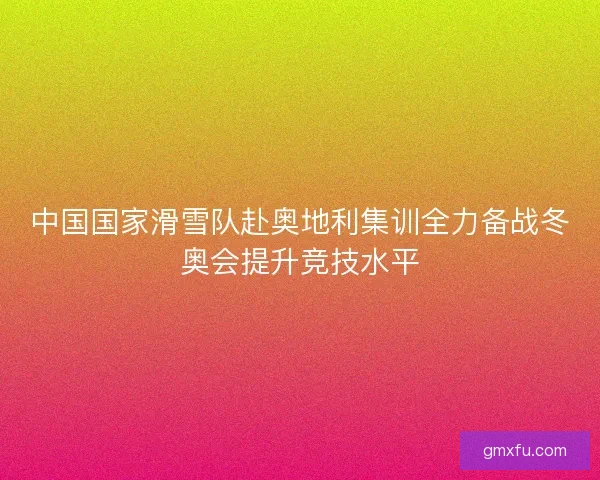 中国国家滑雪队赴奥地利集训全力备战冬奥会提升竞技水平