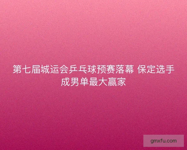 第七届城运会乒乓球预赛落幕 保定选手成男单最大赢家