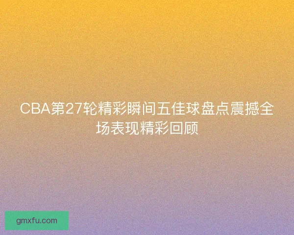 CBA第27轮精彩瞬间五佳球盘点震撼全场表现精彩回顾