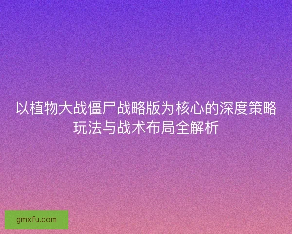 以植物大战僵尸战略版为核心的深度策略玩法与战术布局全解析